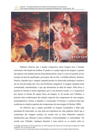 Intercom – Sociedade Brasileira de Estudos Interdisciplinares da Comunicação 
VIII Congresso Brasileiro de Ciências da Comunicação da Região Sul – Passo Fundo – RS 
Podemos observar que o quadro compositivo desta imagem tem o formato 
horizontal e não dispõe de moldura. O quadro é o campo espacial da imagem, e quando 
não aparece com nenhum tipo de forma demarcatória, como é o caso em questão, já traz 
consigo um tipo de significação, pois parece não ter fim. A moldura delimita, demarca, 
finaliza, enquanto que a imagem sangrada permite ao observador prolongar a narrativa 
até um fora-de-campo não visto, mas facilmente imaginável. A imagem sangrada incita 
continuidade, transformação, o que age diretamente na idéia de tempo. Além disso, a 
questão do formato é muito importante, pois é um elemento escalar, e é o responsável 
por marcar os limites do espaço físico da imagem. É, de acordo com Villafane, o 
primeiro fator condicionante das relações espaciais dos componentes de uma imagem, 
acentuadamente a forma, o tamanho e a localização. O formato é o primeiro fator que 
condiciona as relações espaciais dos componentes de uma imagem (Villafane, 2000). 
Ao sabermos que o espaço percebido na imagem iconográfica é dado pela 
percepção do observador, ou seja, pela sua experiência de vida, podemos inferir que a 
composição das imagens acontece de acordo com as duas dimensões espaciais 
fundamentais que ordenam o nosso cotidiano: a horizontalidade e a verticalidade. De 
acordo com Villafañe, “qualquer elemento é mais estável se, se orienta sobre as 
4 
1 Trabalho apresentado ao GT de Jornalismo, do VIII Congresso de Ciências da Comunicação na Região Sul. Passo 
Fundo/RS, 10 a 12 de maio de 2007. 
2 Aluna do curso de Comunicação Social com habilitação em Jornalismo da Universidade Federal do Paraná 
 