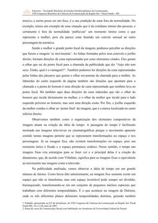 Intercom – Sociedade Brasileira de Estudos Interdisciplinares da Comunicação 
VIII Congresso Brasileiro de Ciências da Comunicação da Região Sul – Passo Fundo – RS 
tensivo, e assim possa ser um foco, é a sua condição de estar fora da normalidade. No 
exemplo, temos um exemplo de uma situação que é do cotidiano íntimo das pessoas, e 
certamente é fora da normalidade ‘publicizar’ um momento íntimo como o que 
representa a mulher, pois ela parece estar fazendo um convite sensual ao outro 
personagem da narrativa. 
Sendo a mulher o grande ponto focal da imagem, podemos perceber as direções 
que fazem a imagem ‘se movimentar’. As linhas formadas pelos seus cotovelo e joelho 
direito, formam direções de cena representadas por estes elementos citados. Eles guiam 
o olhar que sai do ponto focal para a chamada da publicidade que diz “Anjo não tem 
sexo. Então, qual é a vantagem?”. Também podemos ler direções de cena representadas 
pelas linhas dos pássaros que guiam o olhar novamente da chamada para a mulher. As 
labaredas do canto esquerdo da página também são direções que apontam para a 
chamada e a perna do homem é uma direção de cena representada que também leva ao 
ponto focal. Há também aqui duas direções de cena induzidas que são o olhar do 
homem que incide diretamente na mulher, e o olhar da mulher que incide para o lado 
esquerdo próximo ao homem, mas sem uma direção exata. Por fim, o joelho esquerdo 
da mulher conduz o olhar ao ‘ponto final’ da imagem, que é a marca localizada no canto 
inferior direito. 
Observemos também como a organização dos elementos compositivos da 
imagem atuam na criação da idéia de tempo. A passagem do tempo é facilmente 
mostrada nas imagens televisivas ou cinematográficas porque o movimento aparente 
contido nestas imagens permite que se representem transformações no espaço e nos 
personagens. Já na imagem fixa, não existem transformações no espaço, pois um 
momento único é fixado e o espaço permanece estático. Nesse sentido, o tempo nas 
imagens fixas cria estratégias para se fazer ver e a principal delas é a criação do 
dinamismo, que, de acordo com Villafane, significa para as imagens fixas o equivalente 
ao movimento nas imagens como a televisão. 
Na publicidade analisada, vamos observar a idéia de tempo em um grande 
número de fatores. Como havia dito anteriormente, na imagem fixa somente existe um 
espaço que não se transforma, mas este espaço invariável pode sempre ser dividido, 
hierarquizado, transformando-se em um conjunto de pequenos núcleos espaciais que 
trabalham com diferentes temporalidades. É o que acontece na imagem de Duloren, 
onde os três diferentes planos delineiam temporalidades distintas, gerando também 
6 
1 Trabalho apresentado ao GT de Jornalismo, do VIII Congresso de Ciências da Comunicação na Região Sul. Passo 
Fundo/RS, 10 a 12 de maio de 2007. 
2 Aluna do curso de Comunicação Social com habilitação em Jornalismo da Universidade Federal do Paraná 
 