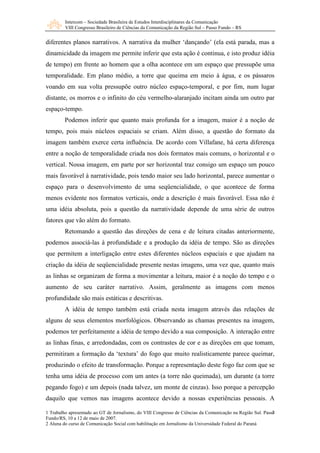Intercom – Sociedade Brasileira de Estudos Interdisciplinares da Comunicação 
VIII Congresso Brasileiro de Ciências da Comunicação da Região Sul – Passo Fundo – RS 
diferentes planos narrativos. A narrativa da mulher ‘dançando’ (ela está parada, mas a 
dinamicidade da imagem me permite inferir que esta ação é continua, e isto produz idéia 
de tempo) em frente ao homem que a olha acontece em um espaço que pressupõe uma 
temporalidade. Em plano médio, a torre que queima em meio à água, e os pássaros 
voando em sua volta pressupõe outro núcleo espaço-temporal, e por fim, num lugar 
distante, os morros e o infinito do céu vermelho-alaranjado incitam ainda um outro par 
espaço-tempo. 
Podemos inferir que quanto mais profunda for a imagem, maior é a noção de 
tempo, pois mais núcleos espaciais se criam. Além disso, a questão do formato da 
imagem também exerce certa influência. De acordo com Villafane, há certa diferença 
entre a noção de temporalidade criada nos dois formatos mais comuns, o horizontal e o 
vertical. Nossa imagem, em parte por ser horizontal traz consigo um espaço um pouco 
mais favorável à narratividade, pois tendo maior seu lado horizontal, parece aumentar o 
espaço para o desenvolvimento de uma seqüencialidade, o que acontece de forma 
menos evidente nos formatos verticais, onde a descrição é mais favorável. Essa não é 
uma idéia absoluta, pois a questão da narratividade depende de uma série de outros 
fatores que vão além do formato. 
Retomando a questão das direções de cena e de leitura citadas anteriormente, 
podemos associá-las à profundidade e a produção da idéia de tempo. São as direções 
que permitem a interligação entre estes diferentes núcleos espaciais e que ajudam na 
criação da idéia de seqüencialidade presente nestas imagens, uma vez que, quanto mais 
as linhas se organizam de forma a movimentar a leitura, maior é a noção do tempo e o 
aumento de seu caráter narrativo. Assim, geralmente as imagens com menos 
profundidade são mais estáticas e descritivas. 
A idéia de tempo também está criada nesta imagem através das relações de 
alguns de seus elementos morfológicos. Observando as chamas presentes na imagem, 
podemos ter perfeitamente a idéia de tempo devido a sua composição. A interação entre 
as linhas finas, e arredondadas, com os contrastes de cor e as direções em que tomam, 
permitiram a formação da ‘textura’ do fogo que muito realisticamente parece queimar, 
produzindo o efeito de transformação. Porque a representação deste fogo faz com que se 
tenha uma idéia de processo com um antes (a torre não queimada), um durante (a torre 
pegando fogo) e um depois (nada talvez, um monte de cinzas). Isso porque a percepção 
daquilo que vemos nas imagens acontece devido a nossas experiências pessoais. A 
7 
1 Trabalho apresentado ao GT de Jornalismo, do VIII Congresso de Ciências da Comunicação na Região Sul. Passo 
Fundo/RS, 10 a 12 de maio de 2007. 
2 Aluna do curso de Comunicação Social com habilitação em Jornalismo da Universidade Federal do Paraná 
 
