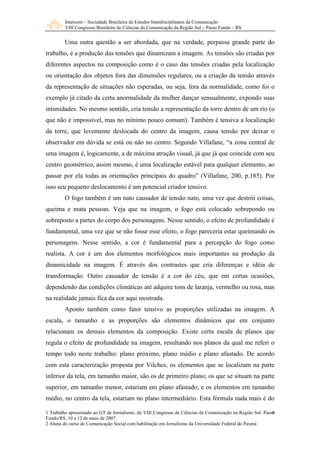 Intercom – Sociedade Brasileira de Estudos Interdisciplinares da Comunicação 
VIII Congresso Brasileiro de Ciências da Comunicação da Região Sul – Passo Fundo – RS 
Uma outra questão a ser abordada, que na verdade, perpassa grande parte do 
trabalho, é a produção das tensões que dinamizam a imagem. As tensões são criadas por 
diferentes aspectos na composição como é o caso das tensões criadas pela localização 
ou orientação dos objetos fora das dimensões regulares, ou a criação da tensão através 
da representação de situações não esperadas, ou seja, fora da normalidade, como foi o 
exemplo já citado da certa anormalidade da mulher dançar sensualmente, expondo suas 
intimidades. No mesmo sentido, cria tensão a representação da torre dentro de um rio (o 
que não é impossível, mas no mínimo pouco comum). Também é tensiva a localização 
da torre, que levemente deslocada do centro da imagem, causa tensão por deixar o 
observador em dúvida se está ou não no centro. Segundo Villafane, “a zona central de 
uma imagem é, logicamente, a de máxima atração visual, já que já que coincide com seu 
centro geométrico, assim mesmo, é uma localização estável para qualquer elemento, ao 
passar por ela todas as orientações principais do quadro” (Villafane, 200, p.185). Por 
isso seu pequeno deslocamento é um potencial criador tensivo. 
O fogo também é um nato causador de tensão nato, uma vez que destrói coisas, 
queima e mata pessoas. Veja que na imagem, o fogo está colocado sobrepondo ou 
sobreposto a partes do corpo dos personagens. Nesse sentido, o efeito de profundidade é 
fundamental, uma vez que se não fosse esse efeito, o fogo pareceria estar queimando os 
personagens. Nesse sentido, a cor é fundamental para a percepção do fogo como 
realista. A cor é um dos elementos morfológicos mais importantes na produção da 
dinamicidade na imagem. É através dos contrastes que cria diferenças e idéia de 
transformação. Outro causador de tensão é a cor do céu, que em certas ocasiões, 
dependendo das condições climáticas até adquire tons de laranja, vermelho ou rosa, mas 
na realidade jamais fica da cor aqui mostrada. 
Aponto também como fator tensivo as proporções utilizadas na imagem. A 
escala, o tamanho e as proporções são elementos dinâmicos que em conjunto 
relacionam os demais elementos da composição. Existe certa escala de planos que 
regula o efeito de profundidade na imagem, resultando nos planos da qual me referi o 
tempo todo neste trabalho: plano próximo, plano médio e plano afastado. De acordo 
com esta caracterização proposta por Vilches, os elementos que se localizam na parte 
inferior da tela, em tamanho maior, são os de primeiro plano; os que se situam na parte 
superior, em tamanho menor, estariam em plano afastado; e os elementos em tamanho 
médio, no centro da tela, estariam no plano intermediário. Esta fórmula nada mais é do 
9 
1 Trabalho apresentado ao GT de Jornalismo, do VIII Congresso de Ciências da Comunicação na Região Sul. Passo 
Fundo/RS, 10 a 12 de maio de 2007. 
2 Aluna do curso de Comunicação Social com habilitação em Jornalismo da Universidade Federal do Paraná 
 