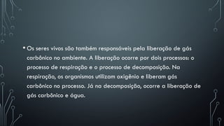 • Os seres vivos são também responsáveis pela liberação de gás
carbônico no ambiente. A liberação ocorre por dois processos: o
processo de respiração e o processo de decomposição. Na
respiração, os organismos utilizam oxigênio e liberam gás
carbônico no processo. Já na decomposição, ocorre a liberação de
gás carbônico e água.
 