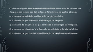 O ciclo do oxigênio está diretamente relacionado com o ciclo do carbono. Um
dos processos comuns aos dois ciclos é a fotossíntese, na qual se observa:
a) o consumo de oxigênio e a liberação de gás carbônico.
b) o consumo de gás carbônico e a liberação de oxigênio.
c) o consumo de oxigênio e de gás carbônico e a liberação de nitrogênio.
d) o consumo de nitrogênio e a liberação de oxigênio e de gás carbônico.
e) o consumo de gás carbônico e a liberação de oxigênio e de nitrogênio.
 