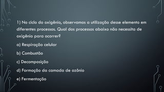 1) No ciclo do oxigênio, observamos a utilização desse elemento em
diferentes processos. Qual dos processos abaixo não necessita de
oxigênio para ocorrer?
a) Respiração celular
b) Combustão
c) Decomposição
d) Formação da camada de ozônio
e) Fermentação
 