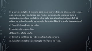2) O ciclo do oxigênio é essencial para nossa sobrevivência no planeta, uma vez que
esse elemento está relacionado com funções extremamente essenciais, como a
respiração. Além disso, o oxigênio, sob a ação dos raios ultravioletas do Sol, dá
origem ao ozônio, formador da camada de ozônio. Qual é a função dessa camada?
a) Transmitir frequências de rádio.
b) Manter a terra aquecida.
c) Garantir o efeito estufa.
d) Diminuir a incidência da radiação ultravioleta na Terra.
e) Aumentar a incidência da radiação ultravioleta na Terra.
 