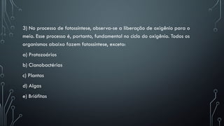 3) No processo de fotossíntese, observa-se a liberação de oxigênio para o
meio. Esse processo é, portanto, fundamental no ciclo do oxigênio. Todos os
organismos abaixo fazem fotossíntese, exceto:
a) Protozoários
b) Cianobactérias
c) Plantas
d) Algas
e) Briófitas
 