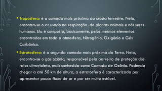 • Troposfera: é a camada mais próxima da crosta terrestre. Nela,
encontra-se o ar usado na respiração de plantas animais e nós seres
humanos. Ela é composta, basicamente, pelos mesmos elementos
encontrados em toda a atmosfera, Nitrogênio, Oxigênio e Gás
Carbônico.
• Estratosfera: é a segunda camada mais próxima da Terra. Nela,
encontra-se o gás ozônio, responsável pela barreira de proteção dos
raios ultravioleta, mais conhecida como Camada de Ozônio. Podendo
chegar a até 50 km de altura, a estratosfera é caracterizada por
apresentar pouco fluxo de ar e por ser muito estável.
 
