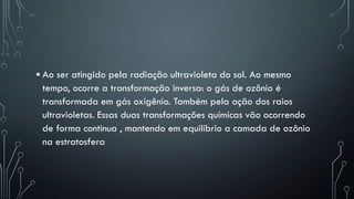 • Ao ser atingido pela radiação ultravioleta do sol. Ao mesmo
tempo, ocorre a transformação inversa: o gás de ozônio é
transformada em gás oxigênio. Também pela ação dos raios
ultravioletas. Essas duas transformações químicas vão ocorrendo
de forma continua , mantendo em equilíbrio a camada de ozônio
na estratosfera
 