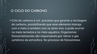O CICLO DO CARBONO
• Ciclo do carbono é um processo que garante a reciclagem
do carbono, possibilitando que esse elemento interaja
com o meio e também com os seres vivo. e pode ocorrer
no meio terrestre e no meio aquático. Organismos
fotossintetizantes são responsáveis por retirar o gás
carbônico da atmosfera. No processo de fotossíntese.
 