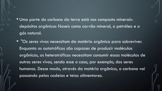 • Uma parte do carbono da terra está nos composto minerais-
depósitos orgânicos fósseis como carvão mineral, o petróleo e o
gás natural.
• "Os seres vivos necessitam da matéria orgânica para sobreviver.
Enquanto os autotróficos são capazes de produzir moléculas
orgânicas, os heterotróficos necessitam consumir essas moléculas de
outros seres vivos, sendo esse o caso, por exemplo, dos seres
humanos. Desse modo, através da matéria orgânica, o carbono vai
passando pelas cadeias e teias alimentares.
 