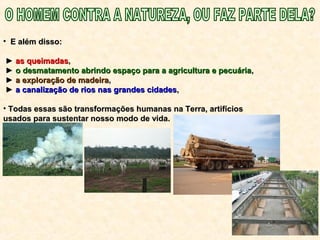 • E além disso:E além disso:
►► as queimadasas queimadas,,
►► o desmatamento abrindo espaço para a agricultura e pecuáriao desmatamento abrindo espaço para a agricultura e pecuária,,
►► a exploração de madeiraa exploração de madeira,,
►► a canalização de rios nas grandes cidadesa canalização de rios nas grandes cidades,,
• Todas essas são transformações humanas na Terra, artifíciosTodas essas são transformações humanas na Terra, artifícios
usados para sustentar nosso modo de vida.usados para sustentar nosso modo de vida.
 