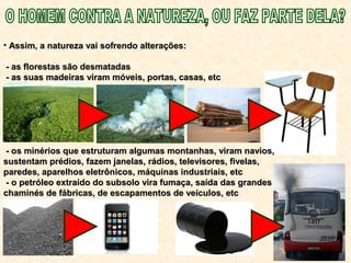• Assim, a natureza vai sofrendo alterações:Assim, a natureza vai sofrendo alterações:
- as florestas são desmatadas- as florestas são desmatadas
- as suas madeiras viram móveis, portas, casas, etc- as suas madeiras viram móveis, portas, casas, etc
- os minérios que estruturam algumas montanhas, viram navios,- os minérios que estruturam algumas montanhas, viram navios,
sustentam prédios, fazem janelas, rádios, televisores, fivelas,sustentam prédios, fazem janelas, rádios, televisores, fivelas,
paredes, aparelhos eletrônicos, máquinas industriais, etcparedes, aparelhos eletrônicos, máquinas industriais, etc
- o petróleo extraído do subsolo vira fumaça, saída das grandes- o petróleo extraído do subsolo vira fumaça, saída das grandes
chaminés de fábricas, de escapamentos de veículos, etcchaminés de fábricas, de escapamentos de veículos, etc
 