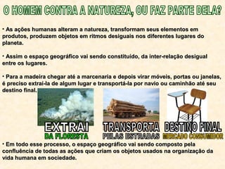• As ações humanas alteram a natureza, transformam seus elementos emAs ações humanas alteram a natureza, transformam seus elementos em
produtos, produzem objetos em ritmos desiguais nos diferentes lugares doprodutos, produzem objetos em ritmos desiguais nos diferentes lugares do
planeta.planeta.
• Assim o espaço geográfico vai sendo constituído, da inter-relação desigualAssim o espaço geográfico vai sendo constituído, da inter-relação desigual
entre os lugares.entre os lugares.
• Para a madeira chegar até a marcenaria e depois virar móveis, portas ou janelas,Para a madeira chegar até a marcenaria e depois virar móveis, portas ou janelas,
é preciso extraí-la de algum lugar e transportá-la por navio ou caminhão até seué preciso extraí-la de algum lugar e transportá-la por navio ou caminhão até seu
destino final.destino final.
• Em todo esse processo, o espaço geográfico vai sendo composto pelaEm todo esse processo, o espaço geográfico vai sendo composto pela
confluência de todas as ações que criam os objetos usados na organização daconfluência de todas as ações que criam os objetos usados na organização da
vida humana em sociedade.vida humana em sociedade.
 
