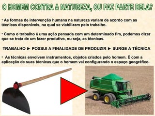 • As formas de intervenção humana na natureza variam de acordo com asAs formas de intervenção humana na natureza variam de acordo com as
técnicas disponíveis, na qual se viabilizam pelo trabalho.técnicas disponíveis, na qual se viabilizam pelo trabalho.
• Como o trabalho é uma ação pensada com um determinado fim, podemos dizerComo o trabalho é uma ação pensada com um determinado fim, podemos dizer
que se trata de um fazer produtivo, ou seja, as técnicas.que se trata de um fazer produtivo, ou seja, as técnicas.
• As técnicas envolvem instrumentos, objetos criados pelo homem. É com aAs técnicas envolvem instrumentos, objetos criados pelo homem. É com a
aplicação de suas técnicas que o homem vai configurando o espaço geográfico.aplicação de suas técnicas que o homem vai configurando o espaço geográfico.
TRABALHO ► POSSUI A FINALIDADE DE PRODUZIR ► SURGE A TÉCNICATRABALHO ► POSSUI A FINALIDADE DE PRODUZIR ► SURGE A TÉCNICA
 