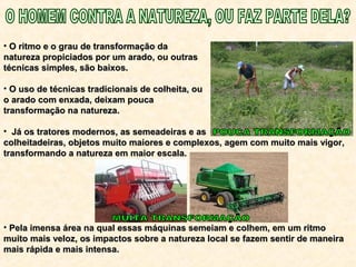 • O ritmo e o grau de transformação daO ritmo e o grau de transformação da
natureza propiciados por um arado, ou outrasnatureza propiciados por um arado, ou outras
técnicas simples, são baixos.técnicas simples, são baixos.
• O uso de técnicas tradicionais de colheita, ouO uso de técnicas tradicionais de colheita, ou
o arado com enxada, deixam poucao arado com enxada, deixam pouca
transformação na natureza.transformação na natureza.
• Já os tratores modernos, as semeadeiras e asJá os tratores modernos, as semeadeiras e as
colheitadeiras, objetos muito maiores e complexos, agem com muito mais vigor,colheitadeiras, objetos muito maiores e complexos, agem com muito mais vigor,
transformando a natureza em maior escala.transformando a natureza em maior escala.
• Pela imensa área na qual essas máquinas semeiam e colhem, em um ritmoPela imensa área na qual essas máquinas semeiam e colhem, em um ritmo
muito mais veloz, os impactos sobre a natureza local se fazem sentir de maneiramuito mais veloz, os impactos sobre a natureza local se fazem sentir de maneira
mais rápida e mais intensa.mais rápida e mais intensa.
 