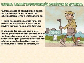• A mecanização da agricultura em paísesA mecanização da agricultura em países
industrializados, ou em processo deindustrializados, ou em processo de
industrialização, levou a um fenômeno de:industrialização, levou a um fenômeno de:
1. Saída das pessoas do meio rural, por1. Saída das pessoas do meio rural, por
excesso de mão-de-obra e escassez deexcesso de mão-de-obra e escassez de
serviços manuais nas grandes fazendas.serviços manuais nas grandes fazendas.
2. Migração das pessoas para o meio2. Migração das pessoas para o meio
urbano, por haver demanda por mão-de-obraurbano, por haver demanda por mão-de-obra
nas indústrias, no comércio, nos serviços,nas indústrias, no comércio, nos serviços,
além de vantagens (teóricas) de acesso maisalém de vantagens (teóricas) de acesso mais
próximo à escolas, hospitais, local depróximo à escolas, hospitais, local de
trabalho, mídia, locais de compras, etctrabalho, mídia, locais de compras, etc
 