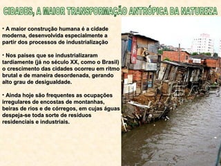 • A maior construção humana é a cidadeA maior construção humana é a cidade
moderna, desenvolvida especialmente amoderna, desenvolvida especialmente a
partir dos processos de industrializaçãopartir dos processos de industrialização
• Nos países que se industrializaramNos países que se industrializaram
tardiamente (já no século XX, como o Brasil)tardiamente (já no século XX, como o Brasil)
o crescimento das cidades ocorreu em ritmoo crescimento das cidades ocorreu em ritmo
brutal e de maneira desordenada, gerandobrutal e de maneira desordenada, gerando
alto grau de desigualdade.alto grau de desigualdade.
• Ainda hoje são frequentes as ocupaçõesAinda hoje são frequentes as ocupações
irregulares de encostas de montanhas,irregulares de encostas de montanhas,
beiras de rios e de córregos, em cujas águasbeiras de rios e de córregos, em cujas águas
despeja-se toda sorte de resíduosdespeja-se toda sorte de resíduos
residenciais e industriais.residenciais e industriais.
 