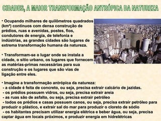 • Ocupando milhares de quilômetros quadradosOcupando milhares de quilômetros quadrados
(km²) contínuos com densa construção de(km²) contínuos com densa construção de
prédios, ruas e avenidas, postes, fios,prédios, ruas e avenidas, postes, fios,
condutores de energia, de telefonia econdutores de energia, de telefonia e
indústrias, as grandes cidades são lugares deindústrias, as grandes cidades são lugares de
extrema transformação humana da natureza.extrema transformação humana da natureza.
• Transformam-se o lugar onde se instala aTransformam-se o lugar onde se instala a
cidade, o sítio urbano, os lugares que fornecemcidade, o sítio urbano, os lugares que fornecem
as matérias-primas necessárias para suaas matérias-primas necessárias para sua
construção e os lugares que são vias deconstrução e os lugares que são vias de
ligação entre eles.ligação entre eles.
• Imagine a transformação antrópica da natureza:Imagine a transformação antrópica da natureza:
- a cidade é feita de concreto, ou seja, precisa extrair calcário de jazidas.- a cidade é feita de concreto, ou seja, precisa extrair calcário de jazidas.
- os prédios possuem vidros, ou seja, precisa extrair areia- os prédios possuem vidros, ou seja, precisa extrair areia
- as ruas são de asfalto, ou seja, precisa extrair petróleo- as ruas são de asfalto, ou seja, precisa extrair petróleo
- todos os prédios e casas possuem canos, ou seja, precisa extrair petróleo para- todos os prédios e casas possuem canos, ou seja, precisa extrair petróleo para
produzir o plástico, e extrair sal do mar para produzir o cloreto de sódioproduzir o plástico, e extrair sal do mar para produzir o cloreto de sódio
- os habitantes precisam utilizar energia elétrica e beber água, ou seja, precisa- os habitantes precisam utilizar energia elétrica e beber água, ou seja, precisa
captar água em locais próximos, e produzir energia em hidrelétricascaptar água em locais próximos, e produzir energia em hidrelétricas
 