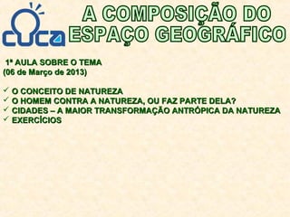 1ª AULA SOBRE O TEMA1ª AULA SOBRE O TEMA
(06 de Março de 2013)(06 de Março de 2013)
 O CONCEITO DE NATUREZAO CONCEITO DE NATUREZA
 O HOMEM CONTRA A NATUREZA, OU FAZ PARTE DELA?O HOMEM CONTRA A NATUREZA, OU FAZ PARTE DELA?
 CIDADES – A MAIOR TRANSFORMAÇÃO ANTRÓPICA DA NATUREZACIDADES – A MAIOR TRANSFORMAÇÃO ANTRÓPICA DA NATUREZA
 EXERCÍCIOSEXERCÍCIOS
 