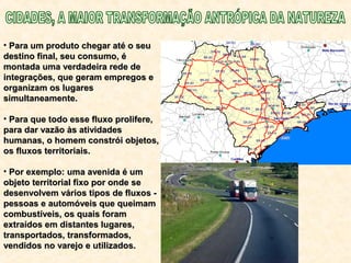 • Para um produto chegar até o seuPara um produto chegar até o seu
destino final, seu consumo, édestino final, seu consumo, é
montada uma verdadeira rede demontada uma verdadeira rede de
integrações, que geram empregos eintegrações, que geram empregos e
organizam os lugaresorganizam os lugares
simultaneamente.simultaneamente.
• Para que todo esse fluxo prolifere,Para que todo esse fluxo prolifere,
para dar vazão às atividadespara dar vazão às atividades
humanas, o homem constrói objetos,humanas, o homem constrói objetos,
os fluxos territoriais.os fluxos territoriais.
• Por exemplo: uma avenida é umPor exemplo: uma avenida é um
objeto territorial fixo por onde seobjeto territorial fixo por onde se
desenvolvem vários tipos de fluxos -desenvolvem vários tipos de fluxos -
pessoas e automóveis que queimampessoas e automóveis que queimam
combustíveis, os quais foramcombustíveis, os quais foram
extraídos em distantes lugares,extraídos em distantes lugares,
transportados, transformados,transportados, transformados,
vendidos no varejo e utilizados.vendidos no varejo e utilizados.
 