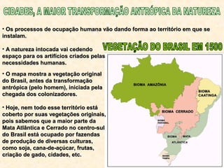 • Os processos de ocupação humana vão dando forma ao território em que seOs processos de ocupação humana vão dando forma ao território em que se
instalam.instalam.
• A natureza intocada vai cedendoA natureza intocada vai cedendo
espaço para os artifícios criados pelasespaço para os artifícios criados pelas
necessidades humanas.necessidades humanas.
• O mapa mostra a vegetação originalO mapa mostra a vegetação original
do Brasil, antes da transformaçãodo Brasil, antes da transformação
antrópica (pelo homem), iniciada pelaantrópica (pelo homem), iniciada pela
chegada dos colonizadores.chegada dos colonizadores.
• Hoje, nem todo esse território estáHoje, nem todo esse território está
coberto por suas vegetações originais,coberto por suas vegetações originais,
pois sabemos que a maior parte dapois sabemos que a maior parte da
Mata Atlântica e Cerrado no centro-sulMata Atlântica e Cerrado no centro-sul
do Brasil está ocupado por fazendasdo Brasil está ocupado por fazendas
de produção de diversas culturas,de produção de diversas culturas,
como soja, cana-de-açúcar, frutas,como soja, cana-de-açúcar, frutas,
criação de gado, cidades, etc.criação de gado, cidades, etc.
 