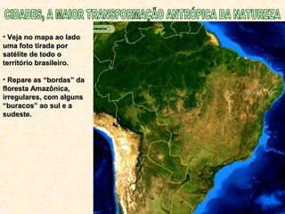 • Veja no mapa ao ladoVeja no mapa ao lado
uma foto tirada poruma foto tirada por
satélite de todo osatélite de todo o
território brasileiro.território brasileiro.
• Repare as “bordas” daRepare as “bordas” da
floresta Amazônica,floresta Amazônica,
irregulares, com algunsirregulares, com alguns
“buracos” ao sul e a“buracos” ao sul e a
sudeste.sudeste.
 