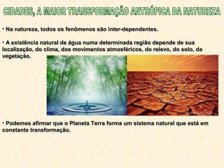 • Na natureza, todos os fenômenos são inter-dependentes.Na natureza, todos os fenômenos são inter-dependentes.
• A existência natural de água numa determinada região depende de suaA existência natural de água numa determinada região depende de sua
localização, do clima, dos movimentos atmosféricos, do relevo, do solo, dalocalização, do clima, dos movimentos atmosféricos, do relevo, do solo, da
vegetação.vegetação.
• Podemos afirmar que o Planeta Terra forma um sistema natural que está emPodemos afirmar que o Planeta Terra forma um sistema natural que está em
constante transformação.constante transformação.
 