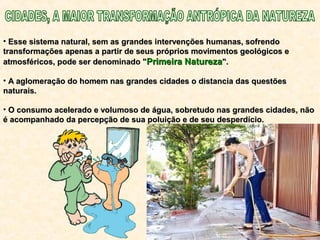 • Esse sistema natural, sem as grandes intervenções humanas, sofrendoEsse sistema natural, sem as grandes intervenções humanas, sofrendo
transformações apenas a partir de seus próprios movimentos geológicos etransformações apenas a partir de seus próprios movimentos geológicos e
atmosféricos, pode ser denominado "atmosféricos, pode ser denominado "Primeira NaturezaPrimeira Natureza".".
• A aglomeração do homem nas grandes cidades o distancia das questõesA aglomeração do homem nas grandes cidades o distancia das questões
naturais.naturais.
• O consumo acelerado e volumoso de água, sobretudo nas grandes cidades, nãoO consumo acelerado e volumoso de água, sobretudo nas grandes cidades, não
é acompanhado da percepção de sua poluição e de seu desperdício.é acompanhado da percepção de sua poluição e de seu desperdício.
 