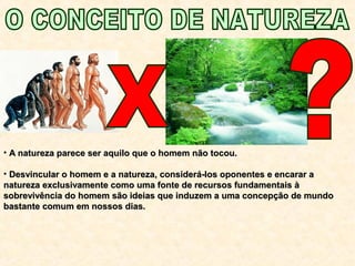 • A natureza parece ser aquilo que o homem não tocou.A natureza parece ser aquilo que o homem não tocou.
• Desvincular o homem e a natureza, considerá-los oponentes e encarar aDesvincular o homem e a natureza, considerá-los oponentes e encarar a
natureza exclusivamente como uma fonte de recursos fundamentais ànatureza exclusivamente como uma fonte de recursos fundamentais à
sobrevivência do homem são ideias que induzem a uma concepção de mundosobrevivência do homem são ideias que induzem a uma concepção de mundo
bastante comum em nossos dias.bastante comum em nossos dias.
 