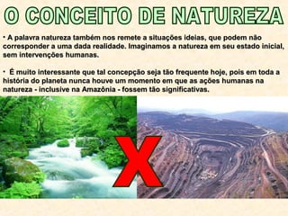 • A palavra natureza também nos remete a situações ideias, que podem nãoA palavra natureza também nos remete a situações ideias, que podem não
corresponder a uma dada realidade. Imaginamos a natureza em seu estado inicial,corresponder a uma dada realidade. Imaginamos a natureza em seu estado inicial,
sem intervenções humanas.sem intervenções humanas.
• É muito interessante que tal concepção seja tão frequente hoje, pois em toda aÉ muito interessante que tal concepção seja tão frequente hoje, pois em toda a
história do planeta nunca houve um momento em que as ações humanas nahistória do planeta nunca houve um momento em que as ações humanas na
natureza - inclusive na Amazônia - fossem tão significativas.natureza - inclusive na Amazônia - fossem tão significativas.
 