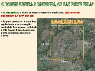 • NaNa AmazôniaAmazônia, o ritmo de desmatamento é alucinante:, o ritmo de desmatamento é alucinante: diariamente,diariamente,
desmatam 5,4 km² por dia!desmatam 5,4 km² por dia!
• Só para comparar: é uma áreaSó para comparar: é uma área
equivalente a toda a regiãoequivalente a toda a região
central de Araraquara, incluindocentral de Araraquara, incluindo
a Vila Xavier, Fonte Luminosa,a Vila Xavier, Fonte Luminosa,
Santa Angelina, Santana eSanta Angelina, Santana e
Carmo!Carmo!
5 kms5 kms
5 kms5 kms
5 kms5 kms
 