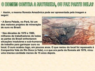 • A Serra Pelada, no Pará, foi umA Serra Pelada, no Pará, foi um
dos maiores projetos de mineraçãodos maiores projetos de mineração
de ouro no Brasil.de ouro no Brasil.
• Nas décadas de 1970 e 1980,Nas décadas de 1970 e 1980,
milhares de trabalhadores de todasmilhares de trabalhadores de todas
as partes do Brasil enfrentaremas partes do Brasil enfrentarem
situações insalubres e sub-humanassituações insalubres e sub-humanas
de trabalho para garimpar ouro node trabalho para garimpar ouro no
local. O ouro acabou logo, em poucos anos. O que restou do local foi repassado álocal. O ouro acabou logo, em poucos anos. O que restou do local foi repassado á
Companhia Vale do Rio Doce (a Vale), e o que era parte da floresta até 1976, virouCompanhia Vale do Rio Doce (a Vale), e o que era parte da floresta até 1976, virou
uma imensa cavidade menos de 15 anos depois.uma imensa cavidade menos de 15 anos depois.
• Assim, a mesma floresta Amazônica pode ser apresentada pela imagem aAssim, a mesma floresta Amazônica pode ser apresentada pela imagem a
seguir:seguir:
 