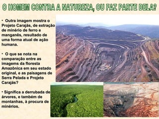 • Outra imagem mostra oOutra imagem mostra o
Projeto Carajás, de extraçãoProjeto Carajás, de extração
de minério de ferro ede minério de ferro e
manganês, resultado demanganês, resultado de
uma forma atual de açãouma forma atual de ação
humana.humana.
• O que se nota naO que se nota na
comparação entre ascomparação entre as
imagems da florestaimagems da floresta
Amazônica em seu estadoAmazônica em seu estado
original, e as paisagens deoriginal, e as paisagens de
Serra Pelada e ProjetoSerra Pelada e Projeto
Carajás?Carajás?
• Significa a derrubada deSignifica a derrubada de
árvores, e também deárvores, e também de
montanhas, à procura demontanhas, à procura de
minérios.minérios.
 