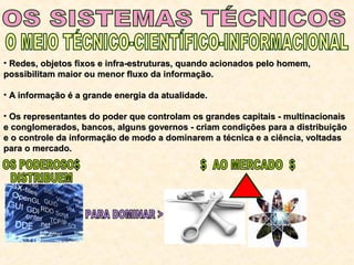 • Redes, objetos fixos e infra-estruturas, quando acionados pelo homem,Redes, objetos fixos e infra-estruturas, quando acionados pelo homem,
possibilitam maior ou menor fluxo da informação.possibilitam maior ou menor fluxo da informação.
• A informação é a grande energia da atualidade.A informação é a grande energia da atualidade.
• Os representantes do poder que controlam os grandes capitais - multinacionaisOs representantes do poder que controlam os grandes capitais - multinacionais
e conglomerados, bancos, alguns governos - criam condições para a distribuiçãoe conglomerados, bancos, alguns governos - criam condições para a distribuição
e o controle da informação de modo a dominarem a técnica e a ciência, voltadase o controle da informação de modo a dominarem a técnica e a ciência, voltadas
para o mercado.para o mercado.
 