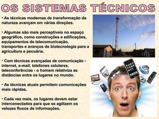 • As técnicas modernas de transformação daAs técnicas modernas de transformação da
natureza avançam em várias direções.natureza avançam em várias direções.
• Algumas são mais perceptíveis no espaçoAlgumas são mais perceptíveis no espaço
geográfico, como construções e edificações,geográfico, como construções e edificações,
equipamentos de telecomunicação,equipamentos de telecomunicação,
transportes e avanços de biotecnologia para atransportes e avanços de biotecnologia para a
agricultura e pecuária.agricultura e pecuária.
• Com técnicas avançadas de comunicação -Com técnicas avançadas de comunicação -
internet, e-mail, telefones celulares,internet, e-mail, telefones celulares,
teleconferências - o homem relativiza asteleconferências - o homem relativiza as
distâncias entre os lugares no mundo.distâncias entre os lugares no mundo.
• As técnicas atuais permitem comunicaçõesAs técnicas atuais permitem comunicações
mais rápidas.mais rápidas.
• Cada vez mais, os lugares devem estarCada vez mais, os lugares devem estar
interconectados para que se agilizem osinterconectados para que se agilizem os
velozes fluxos de informações.velozes fluxos de informações.
 