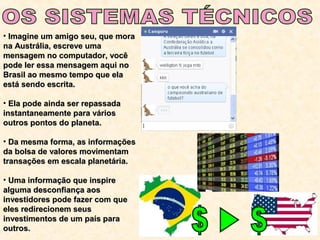 • Imagine um amigo seu, que moraImagine um amigo seu, que mora
na Austrália, escreve umana Austrália, escreve uma
mensagem no computador, vocêmensagem no computador, você
pode ler essa mensagem aqui nopode ler essa mensagem aqui no
Brasil ao mesmo tempo que elaBrasil ao mesmo tempo que ela
está sendo escrita.está sendo escrita.
• Ela pode ainda ser repassadaEla pode ainda ser repassada
instantaneamente para váriosinstantaneamente para vários
outros pontos do planeta.outros pontos do planeta.
• Da mesma forma, as informaçõesDa mesma forma, as informações
da bolsa de valores movimentamda bolsa de valores movimentam
transações em escala planetária.transações em escala planetária.
• Uma informação que inspireUma informação que inspire
alguma desconfiança aosalguma desconfiança aos
investidores pode fazer com queinvestidores pode fazer com que
eles redirecionem seuseles redirecionem seus
investimentos de um país parainvestimentos de um país para
outros.outros.
 