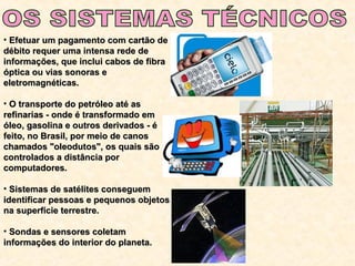 • Efetuar um pagamento com cartão deEfetuar um pagamento com cartão de
débito requer uma intensa rede dedébito requer uma intensa rede de
informações, que inclui cabos de fibrainformações, que inclui cabos de fibra
óptica ou vias sonoras eóptica ou vias sonoras e
eletromagnéticas.eletromagnéticas.
• O transporte do petróleo até asO transporte do petróleo até as
refinarias - onde é transformado emrefinarias - onde é transformado em
óleo, gasolina e outros derivados - éóleo, gasolina e outros derivados - é
feito, no Brasil, por meio de canosfeito, no Brasil, por meio de canos
chamados "oleodutos", os quais sãochamados "oleodutos", os quais são
controlados a distância porcontrolados a distância por
computadores.computadores.
• Sistemas de satélites conseguemSistemas de satélites conseguem
identificar pessoas e pequenos objetosidentificar pessoas e pequenos objetos
na superfície terrestre.na superfície terrestre.
• Sondas e sensores coletamSondas e sensores coletam
informações do interior do planeta.informações do interior do planeta.
 
