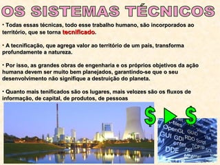 • Todas essas técnicas, todo esse trabalho humano, são incorporados aoTodas essas técnicas, todo esse trabalho humano, são incorporados ao
território, que se tornaterritório, que se torna tecnificadotecnificado..
• A tecnificação, que agrega valor ao território de um país, transformaA tecnificação, que agrega valor ao território de um país, transforma
profundamente a natureza.profundamente a natureza.
• Por isso, as grandes obras de engenharia e os próprios objetivos da açãoPor isso, as grandes obras de engenharia e os próprios objetivos da ação
humana devem ser muito bem planejados, garantindo-se que o seuhumana devem ser muito bem planejados, garantindo-se que o seu
desenvolvimento não signifique a destruição do planeta.desenvolvimento não signifique a destruição do planeta.
• Quanto mais tenificados são os lugares, mais velozes são os fluxos deQuanto mais tenificados são os lugares, mais velozes são os fluxos de
informação, de capital, de produtos, de pessoasinformação, de capital, de produtos, de pessoas
 