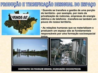 • Quando se transfere a gestão de uma porçãoQuando se transfere a gestão de uma porção
do território - por exemplo, por meio dado território - por exemplo, por meio da
privatização de rodovias, empresas de energiaprivatização de rodovias, empresas de energia
elétrica e de telefonia - transfere-se também umelétrica e de telefonia - transfere-se também um
pouco do nosso território.pouco do nosso território.
• As relações humanas que se materializam eAs relações humanas que se materializam e
produzem um espaço são as fundamentaisproduzem um espaço são as fundamentais
responsáveis por uma formação socioespacialresponsáveis por uma formação socioespacial
única.única.
 