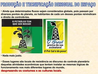 • Ainda que determinados fluxos sejam considerados globais, pois passam porAinda que determinados fluxos sejam considerados globais, pois passam por
diversos pontos do planeta, os habitantes de cada um desses pontos reivindicamdiversos pontos do planeta, os habitantes de cada um desses pontos reivindicam
o direito de controlá-los.o direito de controlá-los.
• Nada mais justo.Nada mais justo.
• Esses lugares são locais de resistência ao discurso do controle planetárioEsses lugares são locais de resistência ao discurso do controle planetário
daquelas atividades econômicas que tentam instalar as mesmas lógicas dedaquelas atividades econômicas que tentam instalar as mesmas lógicas de
funcionamento nos mais diferentes lugares do mundo,funcionamento nos mais diferentes lugares do mundo,
desprezando os costumes e as culturas locaisdesprezando os costumes e as culturas locais..
 