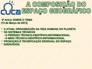 2ª AULA SOBRE O TEMA2ª AULA SOBRE O TEMA
(13 de Março de 2013)(13 de Março de 2013)
 A ATUAL ORGANIZAÇÃO DA VIDA HUMANA NO PLANETAA ATUAL ORGANIZAÇÃO DA VIDA HUMANA NO PLANETA
 OS SISTEMAS TÉCNICOSOS SISTEMAS TÉCNICOS
- O PERÍODO TÉCNICO-CIENTÍFICO-INFORMACIONAL- O PERÍODO TÉCNICO-CIENTÍFICO-INFORMACIONAL
- O MEIO TÉCNICO-CIENTÍFICO-INFORMACIONAL- O MEIO TÉCNICO-CIENTÍFICO-INFORMACIONAL
 PRODUÇÃO E TECNIFICAÇÃO DESIGUAL DO ESPAÇOPRODUÇÃO E TECNIFICAÇÃO DESIGUAL DO ESPAÇO
 EXERCÍCIOSEXERCÍCIOS
 