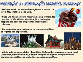 • Os lugares não se tornam homogêneos somente porOs lugares não se tornam homogêneos somente por
terem McDonald's e Coca-Cola.terem McDonald's e Coca-Cola.
• Cada um deles se define historicamente por meio dasCada um deles se define historicamente por meio das
relações de afetividade, identificação e realizaçãorelações de afetividade, identificação e realização
próprias das pessoas em projetos individuais epróprias das pessoas em projetos individuais e
coletivos.coletivos.
• Consequentemente, as formas de construir e utilizarConsequentemente, as formas de construir e utilizar
os lugares são específicas.os lugares são específicas.
• A interação do que é global (Coca-Cola, McDonald's, raps) com o que é localA interação do que é global (Coca-Cola, McDonald's, raps) com o que é local
(costumes, visão de mundo, história) compõe os lugares, que por sua vez,(costumes, visão de mundo, história) compõe os lugares, que por sua vez,
compõem as regiões, os territórios, o espaço geográfico.compõem as regiões, os territórios, o espaço geográfico.
 