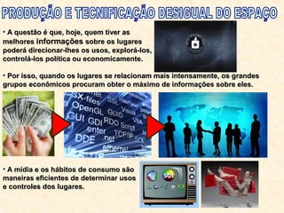 • A questão é que, hoje, quem tiver asA questão é que, hoje, quem tiver as
melhoresmelhores informaçõesinformações sobre os lugaressobre os lugares
poderá direcionar-lhes os usos, explorá-los,poderá direcionar-lhes os usos, explorá-los,
controlá-los política ou economicamente.controlá-los política ou economicamente.
• Por isso, quando os lugares se relacionam mais intensamente, os grandesPor isso, quando os lugares se relacionam mais intensamente, os grandes
grupos econômicos procuram obter o máximo de informações sobre eles.grupos econômicos procuram obter o máximo de informações sobre eles.
• A mídia e os hábitos de consumo sãoA mídia e os hábitos de consumo são
maneiras eficientes de determinar usosmaneiras eficientes de determinar usos
e controles dos lugares.e controles dos lugares.
 