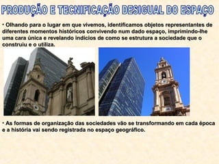• Olhando para o lugar em que vivemos, identificamos objetos representantes deOlhando para o lugar em que vivemos, identificamos objetos representantes de
diferentes momentos históricos convivendo num dado espaço, imprimindo-lhediferentes momentos históricos convivendo num dado espaço, imprimindo-lhe
uma cara única e revelando indícios de como se estrutura a sociedade que ouma cara única e revelando indícios de como se estrutura a sociedade que o
construiu e o utiliza.construiu e o utiliza.
• As formas de organização das sociedades vão se transformando em cada épocaAs formas de organização das sociedades vão se transformando em cada época
e a história vai sendo registrada no espaço geográfico.e a história vai sendo registrada no espaço geográfico.
 
