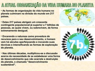• As formas de organização da vida humana noAs formas de organização da vida humana no
planeta culminam na divisão do mundo em 217planeta culminam na divisão do mundo em 217
países.países.
• Estes 217 países abrigam um crescenteEstes 217 países abrigam um crescente
contingente populacional já superior a 7 bilhões decontingente populacional já superior a 7 bilhões de
pessoas, as quais vivem, ou sobrevivem, de formapessoas, as quais vivem, ou sobrevivem, de forma
extremamente desigual.extremamente desigual.
• Encarando a natureza como provedora deEncarando a natureza como provedora de
recursos para o seu desenvolvimento, o homemrecursos para o seu desenvolvimento, o homem
vem há séculos aperfeiçoando e inovando suasvem há séculos aperfeiçoando e inovando suas
técnicas e intensificando as formas de exploraçãotécnicas e intensificando as formas de exploração
do planeta.do planeta.
• Nas últimas décadas, multiplicou-se a discussãoNas últimas décadas, multiplicou-se a discussão
acerca da necessidade de se estabelecer uma formaacerca da necessidade de se estabelecer uma forma
de desenvolvimento que não acarrete a destruiçãode desenvolvimento que não acarrete a destruição
do planeta, o chamado "desenvolvimentodo planeta, o chamado "desenvolvimento
sustentável".sustentável".
 