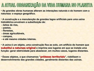 • As grandes obras humanas alteram as interações naturais e do homem com aAs grandes obras humanas alteram as interações naturais e do homem com a
natureza: o espaço geográfico.natureza: o espaço geográfico.
• A construção e a manutenção de grandes lagos artificiais paraA construção e a manutenção de grandes lagos artificiais para uma usinauma usina
hidrelétrica envolvem a substituição de:hidrelétrica envolvem a substituição de:
- leitos de rios,- leitos de rios,
- pastos,- pastos,
- florestas,- florestas,
- áreas agricultáveis,- áreas agricultáveis,
- campos,- campos,
- e até mesmo cidades inteiras.- e até mesmo cidades inteiras.
• A usina é um objeto, uma construção fixa ao solo, um artifício do homem queA usina é um objeto, uma construção fixa ao solo, um artifício do homem que
substitui a natureza originalsubstitui a natureza original e imprime aos lugares em que se instala umae imprime aos lugares em que se instala uma
função: gerar eletricidade para abastecer, em muitos casos, lugares distantes.função: gerar eletricidade para abastecer, em muitos casos, lugares distantes.
• Esses objetos, a que chamamos "Esses objetos, a que chamamos "próteses territoriaispróteses territoriais", viabilizam o", viabilizam o
desenvolvimento das grandes cidades, geralmente distantes das usinas.desenvolvimento das grandes cidades, geralmente distantes das usinas.
 