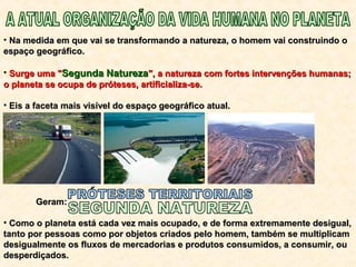 • Na medida em que vai se transformando a natureza, o homem vai construindo oNa medida em que vai se transformando a natureza, o homem vai construindo o
espaço geográfico.espaço geográfico.
• Surge uma "Surge uma "Segunda NaturezaSegunda Natureza", a natureza com fortes intervenções humanas;", a natureza com fortes intervenções humanas;
o planeta se ocupa de próteses, artificializa-seo planeta se ocupa de próteses, artificializa-se..
• Eis a faceta mais visível do espaço geográfico atual.Eis a faceta mais visível do espaço geográfico atual.
Geram:Geram:
• Como o planeta está cada vez mais ocupado, e de forma extremamente desigual,Como o planeta está cada vez mais ocupado, e de forma extremamente desigual,
tanto por pessoas como por objetos criados pelo homem, também se multiplicamtanto por pessoas como por objetos criados pelo homem, também se multiplicam
desigualmente os fluxos de mercadorias e produtos consumidos, a consumir, oudesigualmente os fluxos de mercadorias e produtos consumidos, a consumir, ou
desperdiçados.desperdiçados.
 