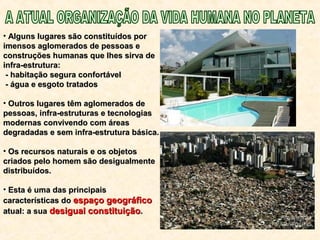 • Alguns lugares são constituídos porAlguns lugares são constituídos por
imensos aglomerados de pessoas eimensos aglomerados de pessoas e
construções humanas que lhes sirva deconstruções humanas que lhes sirva de
infra-estrutura:infra-estrutura:
- habitação segura confortável- habitação segura confortável
- água e esgoto tratados- água e esgoto tratados
• Outros lugares têm aglomerados deOutros lugares têm aglomerados de
pessoas, infra-estruturas e tecnologiaspessoas, infra-estruturas e tecnologias
modernas convivendo com áreasmodernas convivendo com áreas
degradadas e sem infra-estrutura básica.degradadas e sem infra-estrutura básica.
• Os recursos naturais e os objetosOs recursos naturais e os objetos
criados pelo homem são desigualmentecriados pelo homem são desigualmente
distribuídos.distribuídos.
• Esta é uma das principaisEsta é uma das principais
características docaracterísticas do espaço geográficoespaço geográfico
atual: a suaatual: a sua desigual constituiçãodesigual constituição..
 