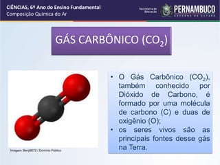 GÁS CARBÔNICO (CO2)
• O Gás Carbônico (CO2),
também conhecido por
Dióxido de Carbono, é
formado por uma molécula
de carbono (C) e duas de
oxigênio (O);
• os seres vivos são as
principais fontes desse gás
na Terra.
CIÊNCIAS, 6º Ano do Ensino Fundamental
Composição Química do Ar
Imagem: Benji9072 / Domínio Público
 