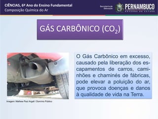 O Gás Carbônico em excesso,
causado pela liberação dos es-
capamentos de carros, cami-
nhões e chaminés de fábricas,
pode elevar a poluição do ar,
que provoca doenças e danos
à qualidade de vida na Terra.
CIÊNCIAS, 6º Ano do Ensino Fundamental
Composição Química do Ar
Imagem: Mathew Paul Argall / Domínio Público
GÁS CARBÔNICO (CO2)
 