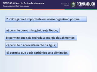 2. O Oxigênio é importante em nosso organismo porque:
a) permite que o nitrogênio seja fixado;
b) permite que seja retirada a energia dos alimentos;
c) permite o aproveitamento da água;
d) permite que o gás carbônico seja eliminado.
CIÊNCIAS, 6º Ano do Ensino Fundamental
Composição Química do Ar
 